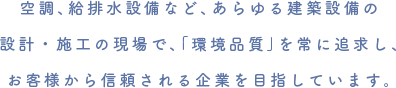 空調、給排水設備など、あらゆる建築設備の設計・施工の現場で、「環境品質」を常に追求し、お客様から信頼される企業を目指しています。